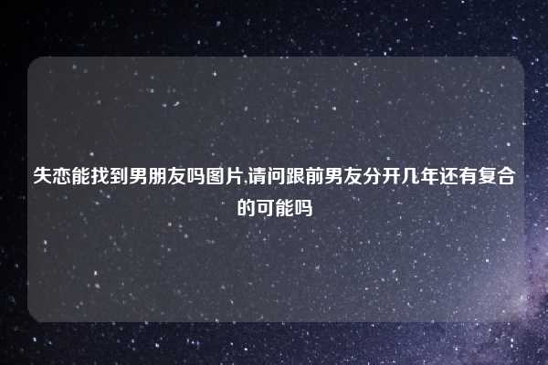 失恋能找到男朋友吗图片,请问跟前男友分开几年还有复合的可能吗