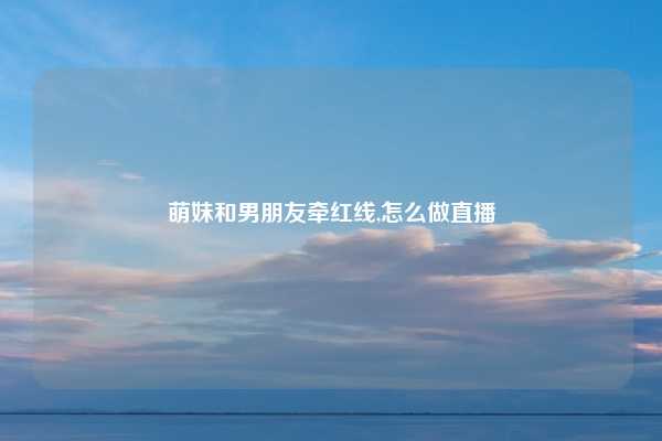萌妹和男朋友牵红线,怎么做直播