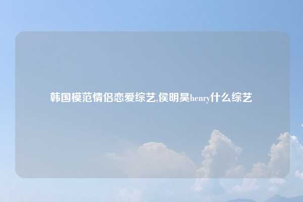 韩国模范情侣恋爱综艺,侯明昊henry什么综艺