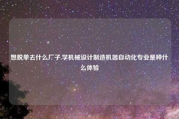 想脱单去什么厂子,学机械设计制造机器自动化专业是种什么体验