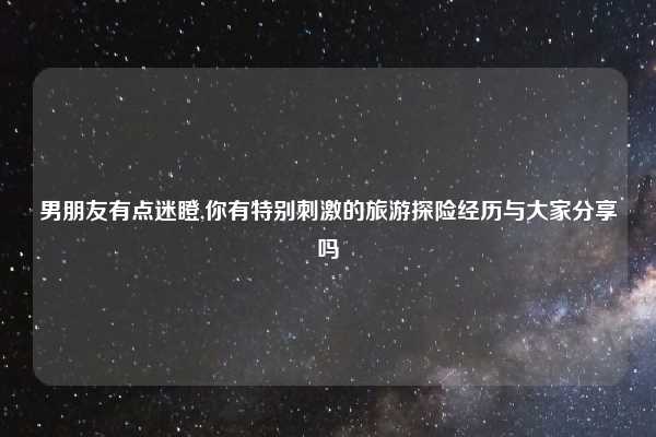 男朋友有点迷瞪,你有特别刺激的旅游探险经历与大家分享吗