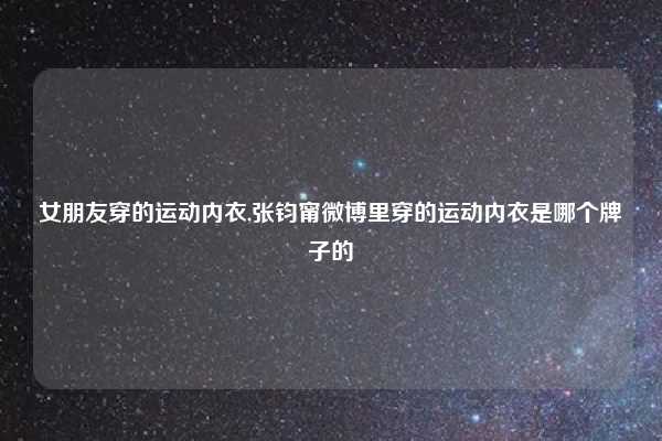 女朋友穿的运动内衣,张钧甯微博里穿的运动内衣是哪个牌子的