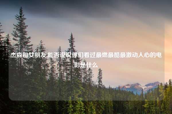 杰森和女朋友,能否说说你们看过最燃最酷最激动人心的电影是什么