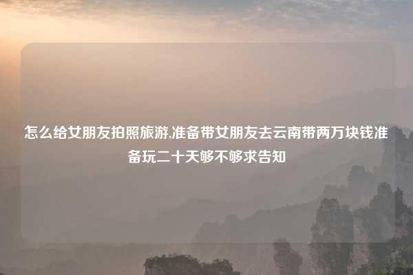 怎么给女朋友拍照旅游,准备带女朋友去云南带两万块钱准备玩二十天够不够求告知