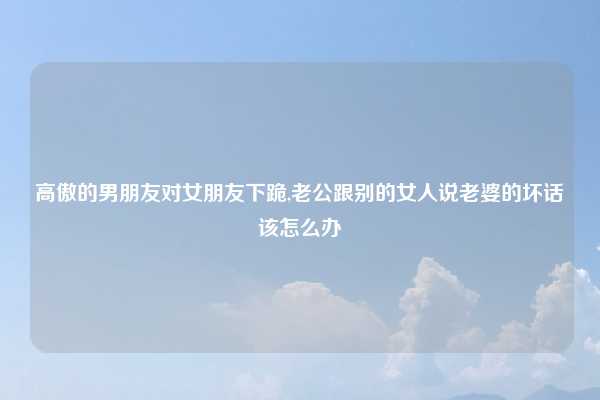 高傲的男朋友对女朋友下跪,老公跟别的女人说老婆的坏话该怎么办
