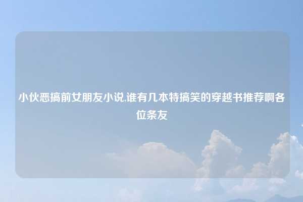 小伙恶搞前女朋友小说,谁有几本特搞笑的穿越书推荐啊各位条友