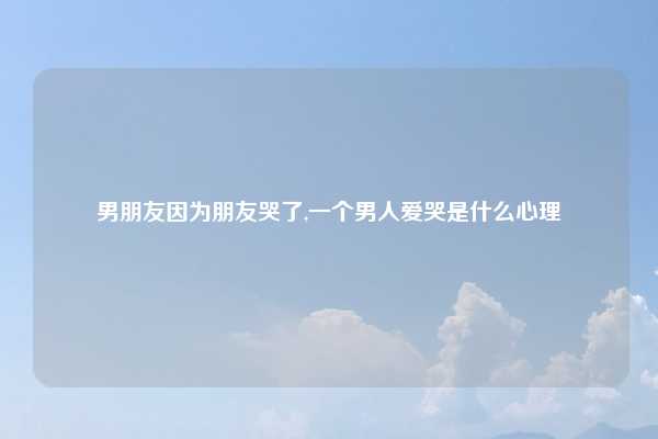 男朋友因为朋友哭了,一个男人爱哭是什么心理