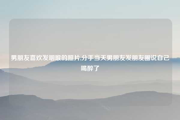 男朋友喜欢发咽喉的照片,分手当天男朋友发朋友圈说自己喝醉了