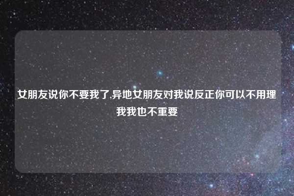 女朋友说你不要我了,异地女朋友对我说反正你可以不用理我我也不重要