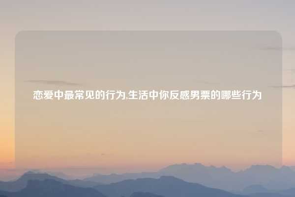 恋爱中最常见的行为,生活中你反感男票的哪些行为