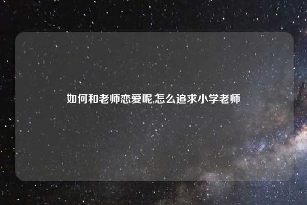 如何和老师恋爱呢,怎么追求小学老师
