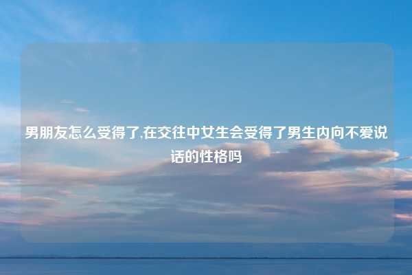 男朋友怎么受得了,在交往中女生会受得了男生内向不爱说话的性格吗