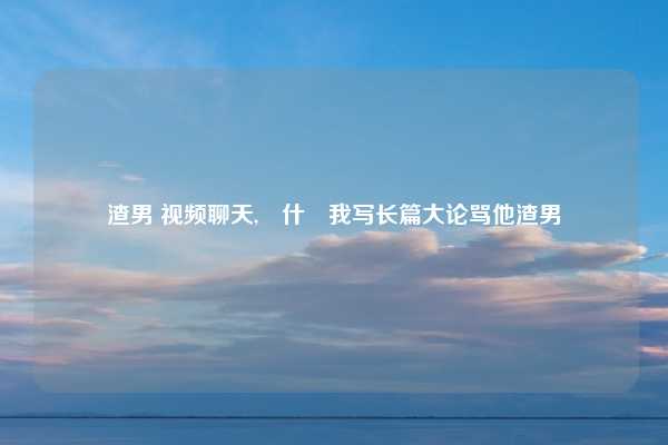 渣男 视频聊天,為什麼我写长篇大论骂他渣男