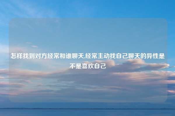怎样找到对方经常和谁聊天,经常主动找自己聊天的异性是不是喜欢自己
