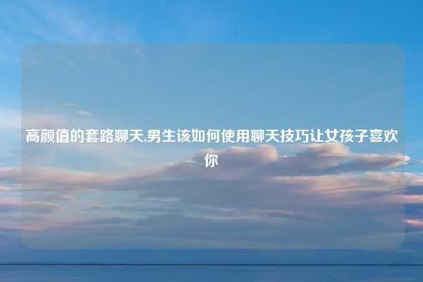 高颜值的套路聊天,男生该如何使用聊天技巧让女孩子喜欢你