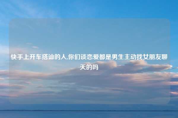 快手上开车搭讪的人,你们谈恋爱都是男生主动找女朋友聊天的吗