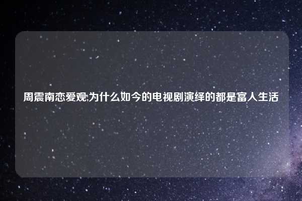 周震南恋爱观,为什么如今的电视剧演绎的都是富人生活