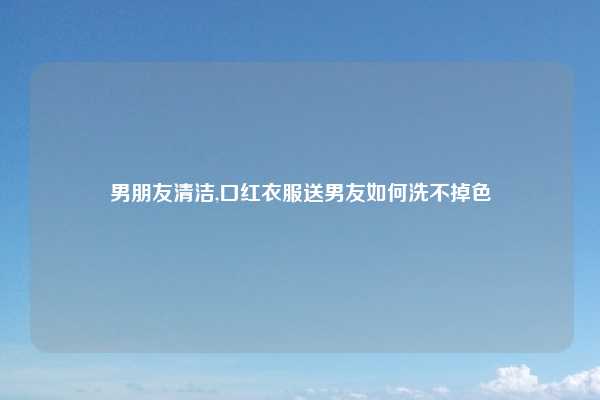 男朋友清洁,口红衣服送男友如何洗不掉色