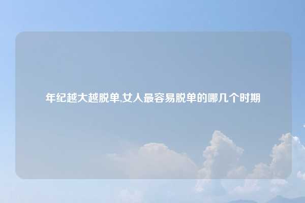 年纪越大越脱单,女人最容易脱单的哪几个时期