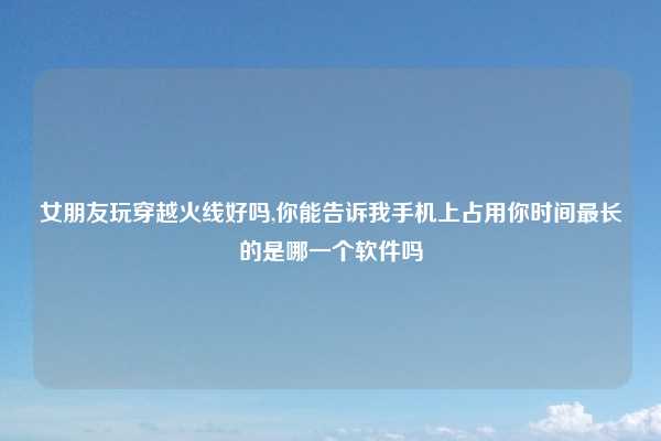 女朋友玩穿越火线好吗,你能告诉我手机上占用你时间最长的是哪一个软件吗