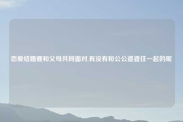 恋爱结婚要和父母共同面对,有没有和公公婆婆住一起的呢