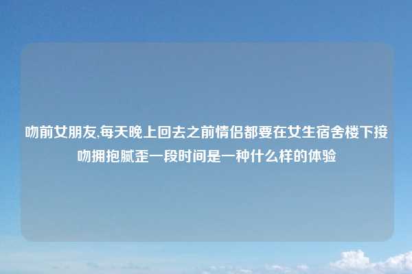 吻前女朋友,每天晚上回去之前情侣都要在女生宿舍楼下接吻拥抱腻歪一段时间是一种什么样的体验