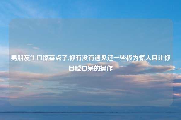男朋友生日惊喜点子,你有没有遇见过一些极为惊人且让你目瞪口呆的操作
