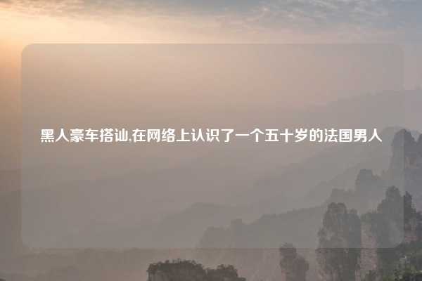 黑人豪车搭讪,在网络上认识了一个五十岁的法国男人