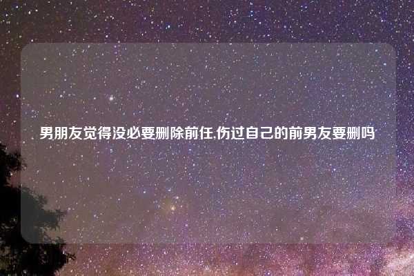 男朋友觉得没必要删除前任,伤过自己的前男友要删吗