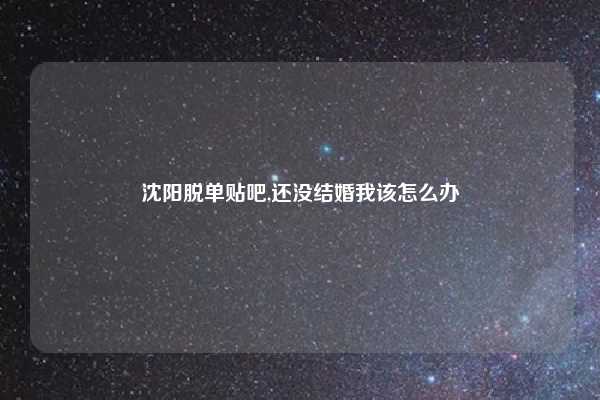 沈阳脱单贴吧,还没结婚我该怎么办