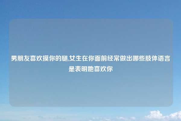 男朋友喜欢摸你的腿,女生在你面前经常做出哪些肢体语言是表明她喜欢你
