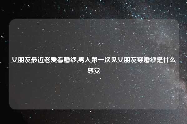 女朋友最近老爱看婚纱,男人第一次见女朋友穿婚纱是什么感觉