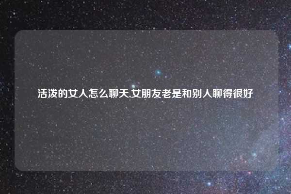 活泼的女人怎么聊天,女朋友老是和别人聊得很好