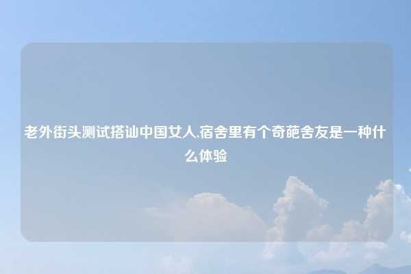 老外街头测试搭讪中国女人,宿舍里有个奇葩舍友是一种什么体验