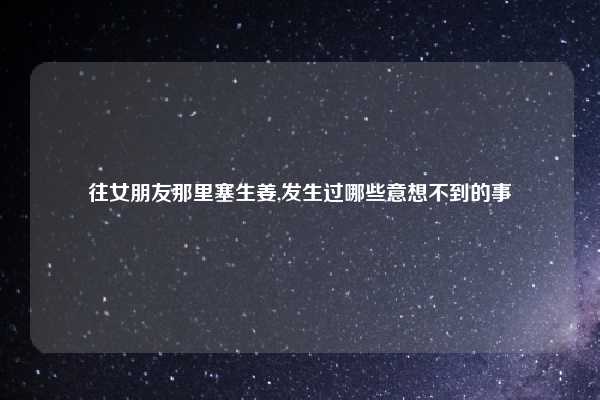 往女朋友那里塞生姜,发生过哪些意想不到的事