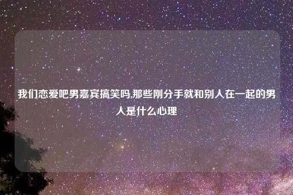 我们恋爱吧男嘉宾搞笑吗,那些刚分手就和别人在一起的男人是什么心理