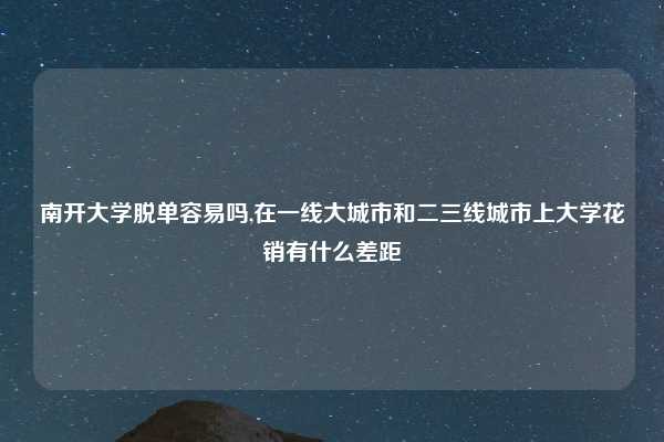 南开大学脱单容易吗,在一线大城市和二三线城市上大学花销有什么差距