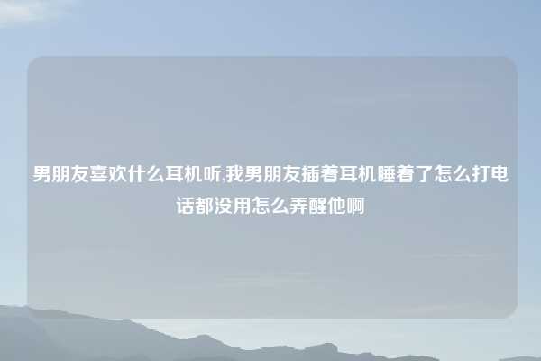 男朋友喜欢什么耳机听,我男朋友插着耳机睡着了怎么打电话都没用怎么弄醒他啊