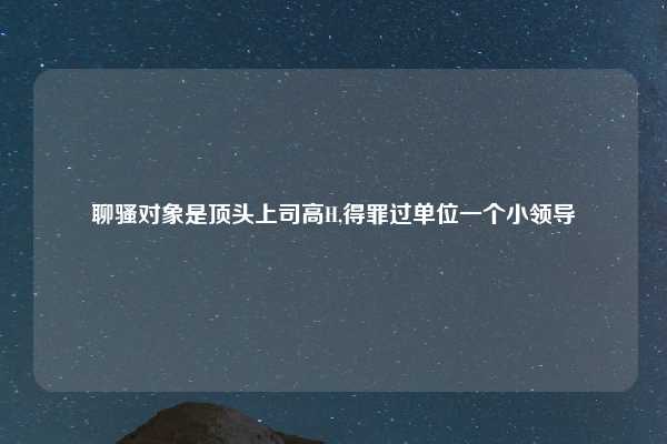 聊骚对象是顶头上司高H,得罪过单位一个小领导