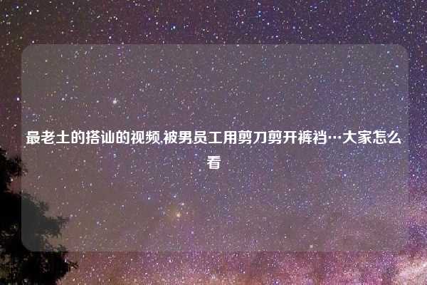 最老土的搭讪的视频,被男员工用剪刀剪开裤裆…大家怎么看