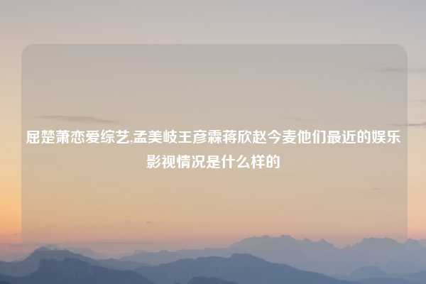 屈楚萧恋爱综艺,孟美岐王彦霖蒋欣赵今麦他们最近的娱乐影视情况是什么样的