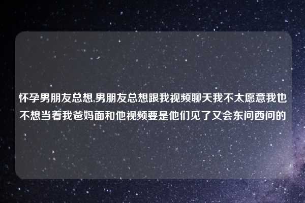 怀孕男朋友总想,男朋友总想跟我视频聊天我不太愿意我也不想当着我爸妈面和他视频要是他们见了又会东问西问的