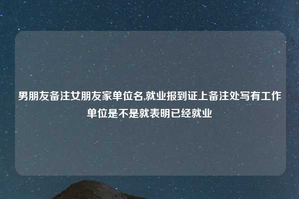 男朋友备注女朋友家单位名,就业报到证上备注处写有工作单位是不是就表明已经就业