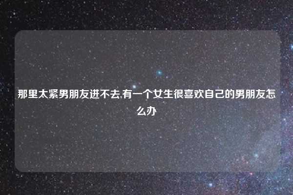 那里太紧男朋友进不去,有一个女生很喜欢自己的男朋友怎么办