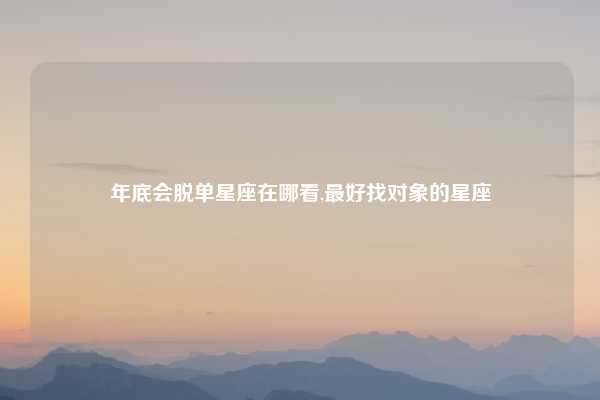 年底会脱单星座在哪看,最好找对象的星座