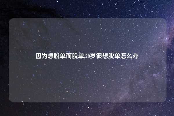 因为想脱单而脱单,20岁很想脱单怎么办
