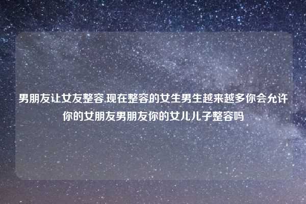 男朋友让女友整容,现在整容的女生男生越来越多你会允许你的女朋友男朋友你的女儿儿子整容吗