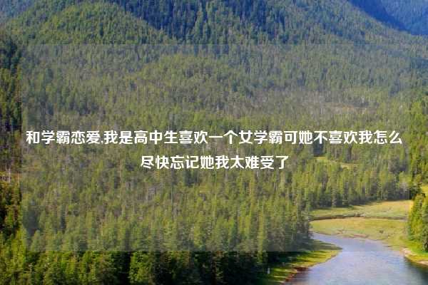 和学霸恋爱,我是高中生喜欢一个女学霸可她不喜欢我怎么尽快忘记她我太难受了