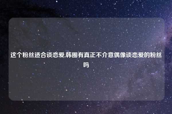 这个粉丝适合谈恋爱,韩圈有真正不介意偶像谈恋爱的粉丝吗