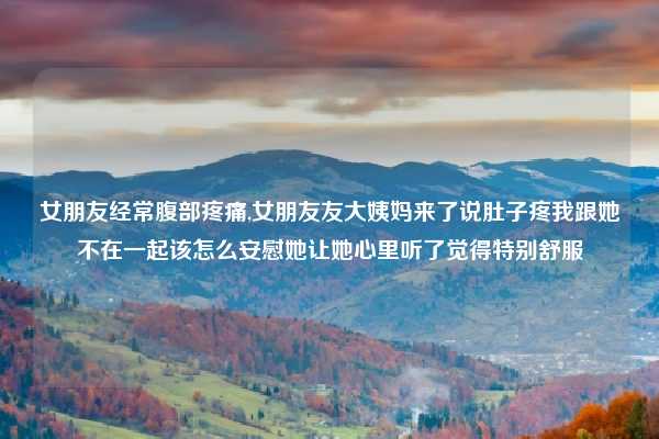 女朋友经常腹部疼痛,女朋友友大姨妈来了说肚子疼我跟她不在一起该怎么安慰她让她心里听了觉得特别舒服